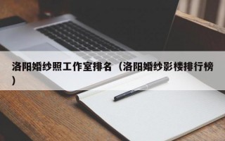 洛阳婚纱照工作室排名（洛阳婚纱影楼排行榜）