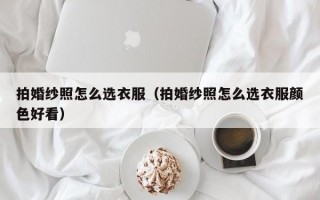 拍婚纱照怎么选衣服（拍婚纱照怎么选衣服颜色好看）