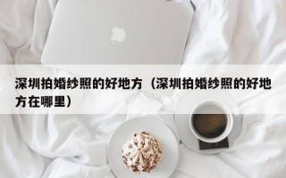 深圳拍婚纱照的好地方（深圳拍婚纱照的好地方在哪里）